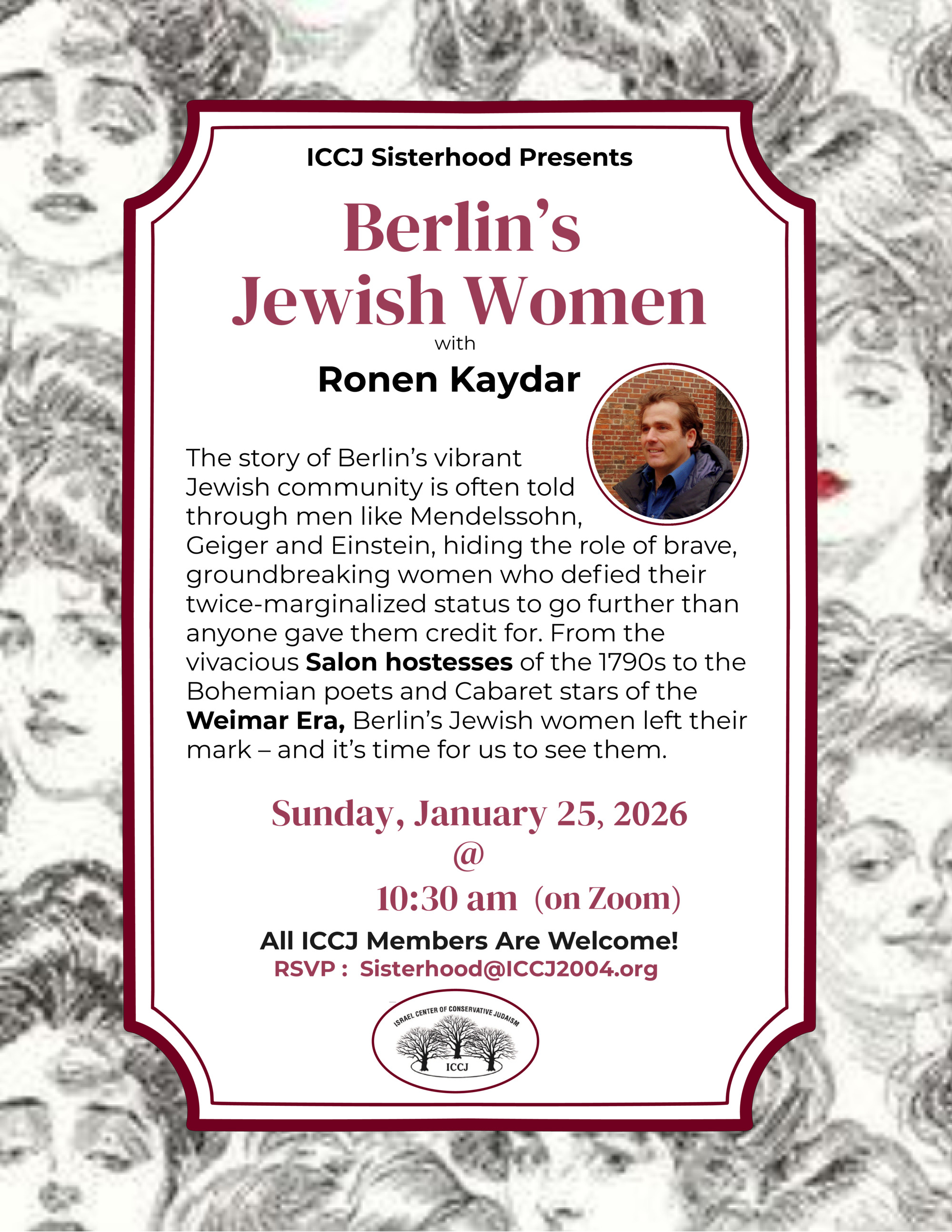 Berlin’s Jewish Women with Ronen Kaydar. Sunday, January 25, 2026. RSVP : Sisterhood@ICCJ2004.org (on Zoom) @ 10:30 am The story of Berlin’s vibrant Jewish community is often told through men like Mendelssohn, Geiger and Einstein, hiding the role of brave, groundbreaking women who defied their twice-marginalized status to go further than anyone gave them credit for. From the vivacious Salon hostesses of the 1790s to the Bohemian poets and Cabaret stars of the Weimar Era, Berlin’s Jewish women left their mark – and it’s time for us to see them.